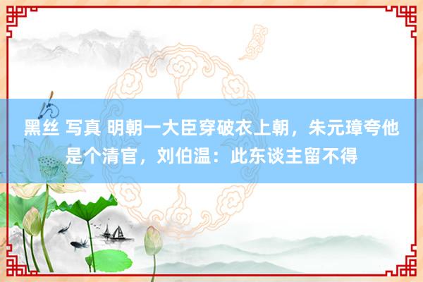 黑丝 写真 明朝一大臣穿破衣上朝，朱元璋夸他是个清官，刘伯温：此东谈主留不得