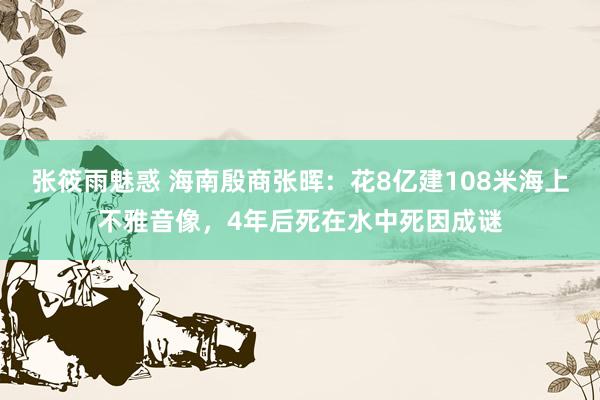 张筱雨魅惑 海南殷商张晖：花8亿建108米海上不雅音像，4年后死在水中死因成谜