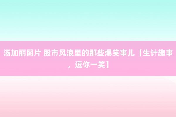 汤加丽图片 股市风浪里的那些爆笑事儿【生计趣事，逗你一笑】