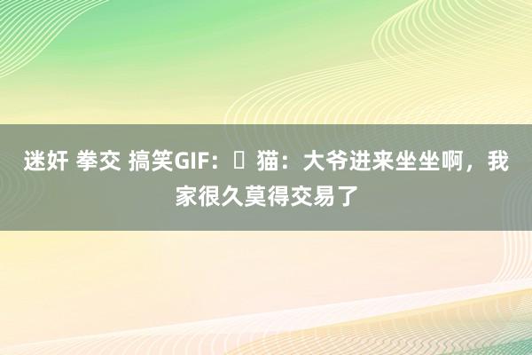 迷奸 拳交 搞笑GIF：​猫：大爷进来坐坐啊，我家很久莫得交易了