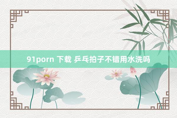 91porn 下载 乒乓拍子不错用水洗吗