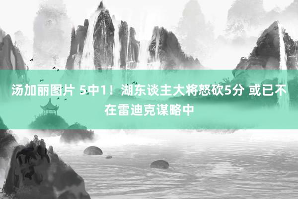 汤加丽图片 5中1！湖东谈主大将怒砍5分 或已不在雷迪克谋略中