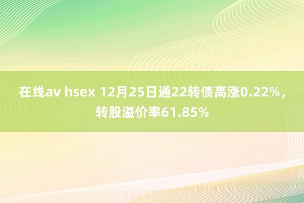 在线av hsex 12月25日通22转债高涨0.22%，转股溢价率61.85%