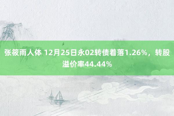 张筱雨人体 12月25日永02转债着落1.26%，转股溢价率44.44%