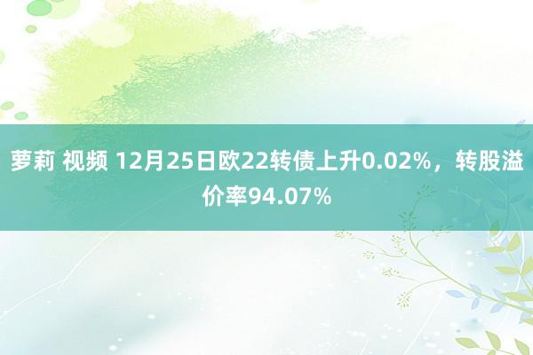 萝莉 视频 12月25日欧22转债上升0.02%，转股溢价率94.07%