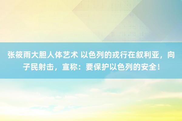 张筱雨大胆人体艺术 以色列的戎行在叙利亚，向子民射击，宣称：要保护以色列的安全！