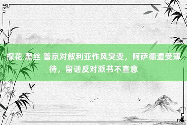 探花 黑丝 普京对叙利亚作风突变，阿萨德遭受薄待，留话反对派书不宣意