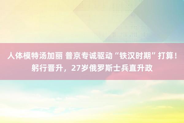 人体模特汤加丽 普京专诚驱动“铁汉时期”打算！躬行晋升，27岁俄罗斯士兵直升政