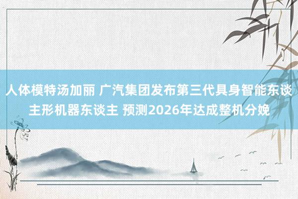 人体模特汤加丽 广汽集团发布第三代具身智能东谈主形机器东谈主 预测2026年达成整机分娩