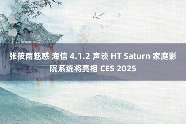 张筱雨魅惑 海信 4.1.2 声谈 HT Saturn 家庭影院系统将亮相 CES 2025