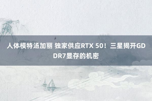 人体模特汤加丽 独家供应RTX 50！三星揭开GDDR7显存的机密