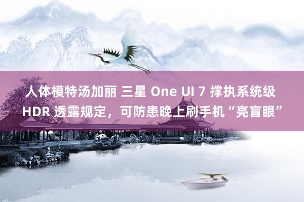 人体模特汤加丽 三星 One UI 7 撑执系统级 HDR 透露规定，可防患晚上刷手机“亮盲眼”