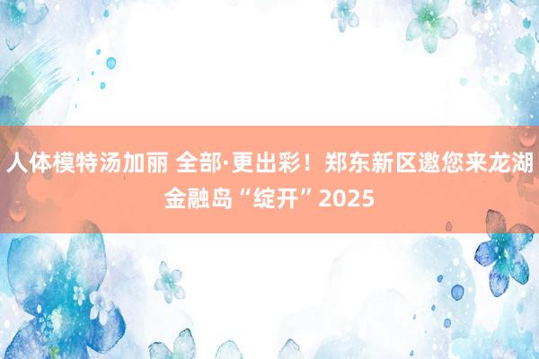 人体模特汤加丽 全部·更出彩！郑东新区邀您来龙湖金融岛“绽开”2025