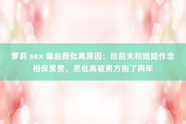 萝莉 sex 曝赵薇仳离原因：给前夫和姐姐作念担保累赘，思仳离被男方拖了两年