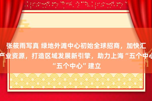 张筱雨写真 绿地外滩中心初始全球招商，加快汇聚优质产业资源，打造区域发展新引擎，助力上海“五个中心”建立