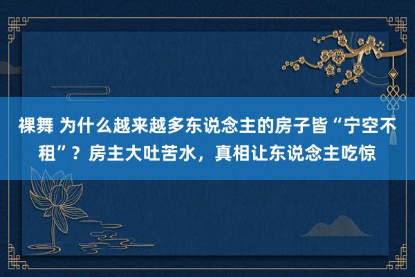 裸舞 为什么越来越多东说念主的房子皆“宁空不租”？房主大吐苦水，真相让东说念主吃惊