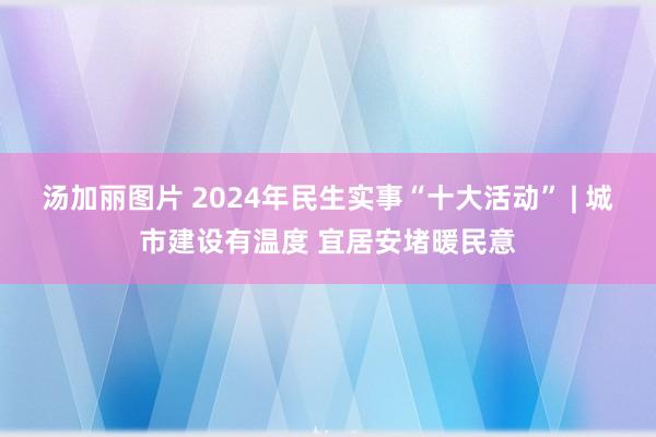 汤加丽图片 2024年民生实事“十大活动” | 城市建设有温度 宜居安堵暖民意