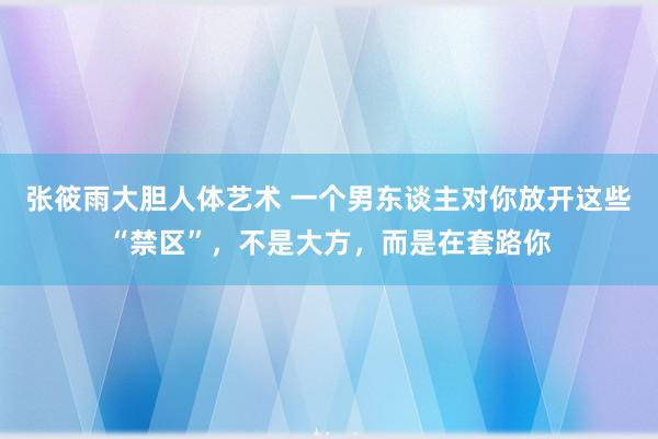 张筱雨大胆人体艺术 一个男东谈主对你放开这些“禁区”，不是大方，而是在套路你