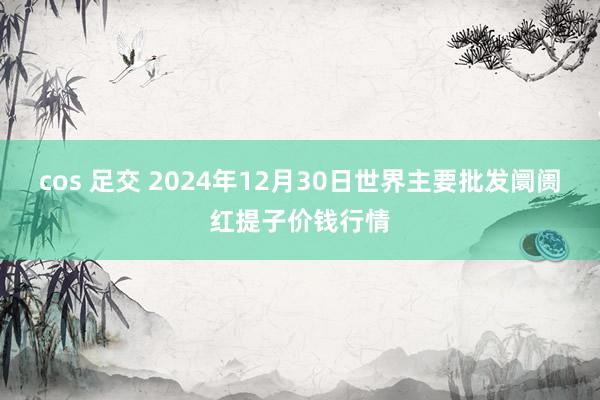 cos 足交 2024年12月30日世界主要批发阛阓红提子价钱行情