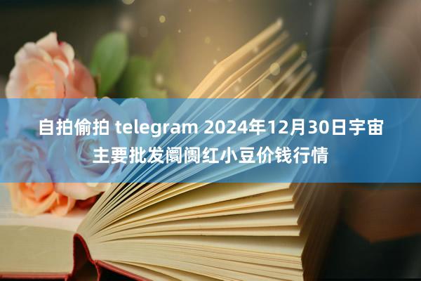 自拍偷拍 telegram 2024年12月30日宇宙主要批发阛阓红小豆价钱行情