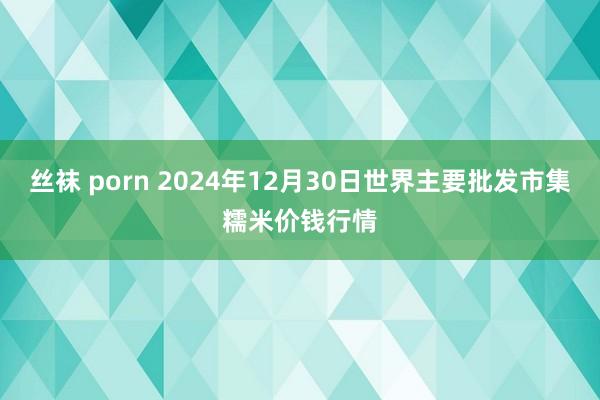 丝袜 porn 2024年12月30日世界主要批发市集糯米价钱行情