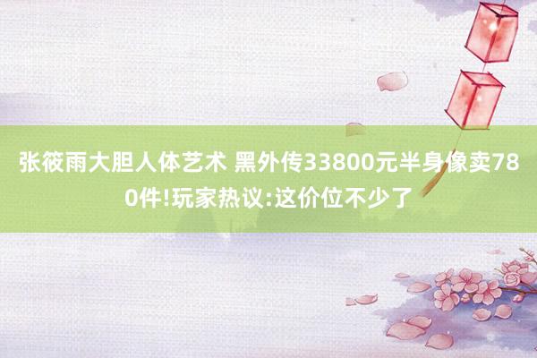 张筱雨大胆人体艺术 黑外传33800元半身像卖780件!玩家热议:这价位不少了