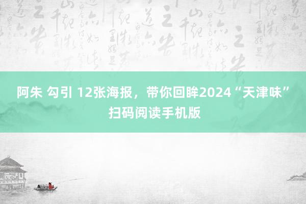 阿朱 勾引 12张海报，带你回眸2024“天津味” 扫码阅读手机版