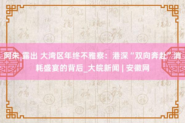 阿朱 露出 大湾区年终不雅察：港深“双向奔赴”消耗盛宴的背后_大皖新闻 | 安徽网