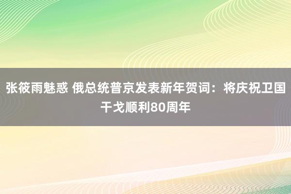 张筱雨魅惑 俄总统普京发表新年贺词：将庆祝卫国干戈顺利80周年