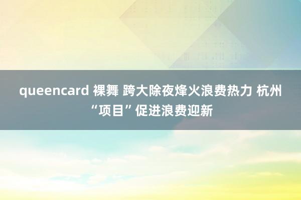 queencard 裸舞 跨大除夜烽火浪费热力 杭州“项目”促进浪费迎新