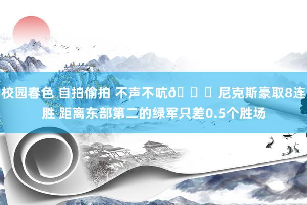 校园春色 自拍偷拍 不声不吭🍎尼克斯豪取8连胜 距离东部第二的绿军只差0.5个胜场