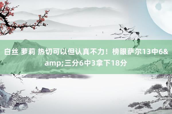 白丝 萝莉 热切可以但认真不力！榜眼萨尔13中6&三分6中3拿下18分