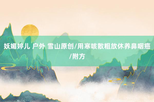 妖媚婷儿 户外 雪山原创/用寒咳散粗放休养鼻咽癌/附方