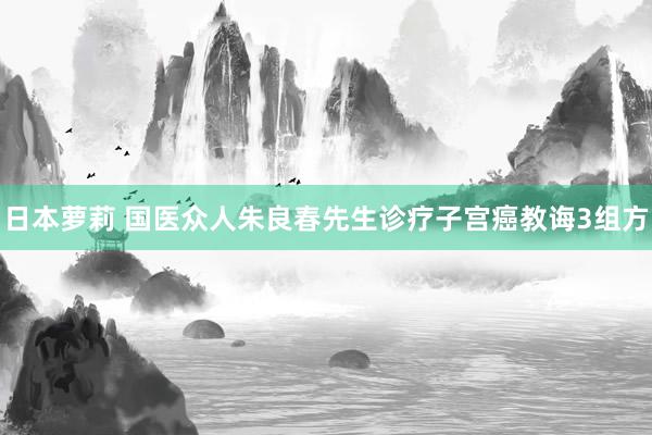 日本萝莉 国医众人朱良春先生诊疗子宫癌教诲3组方