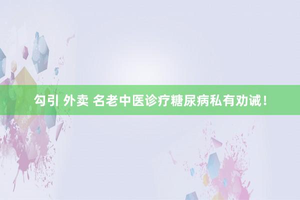 勾引 外卖 名老中医诊疗糖尿病私有劝诫！