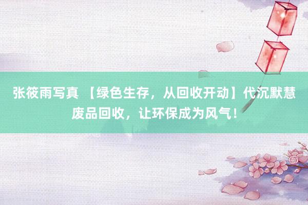 张筱雨写真 【绿色生存，从回收开动】代沉默慧废品回收，让环保成为风气！