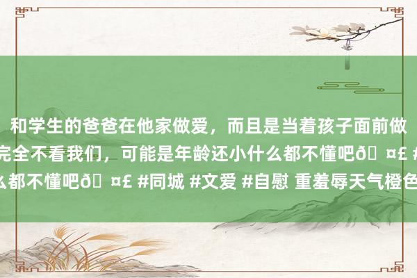 和学生的爸爸在他家做爱，而且是当着孩子面前做爱，太刺激了，孩子完全不看我们，可能是年龄还小什么都不懂吧🤣 #同城 #文爱 #自慰 重羞辱天气橙色预警！