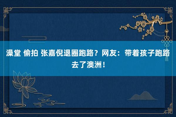 澡堂 偷拍 张嘉倪退圈跑路？网友：带着孩子跑路去了澳洲！