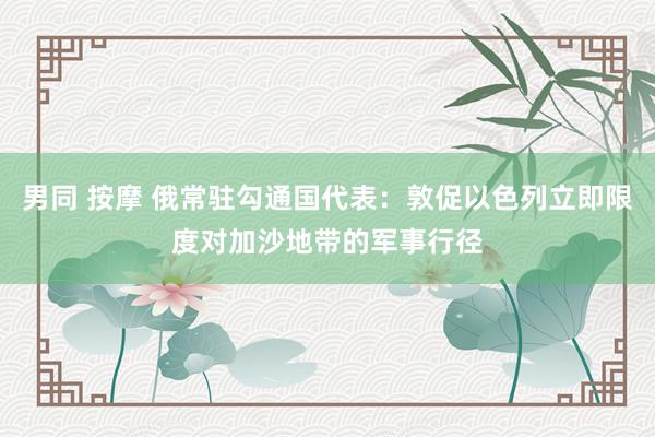 男同 按摩 俄常驻勾通国代表：敦促以色列立即限度对加沙地带的军事行径