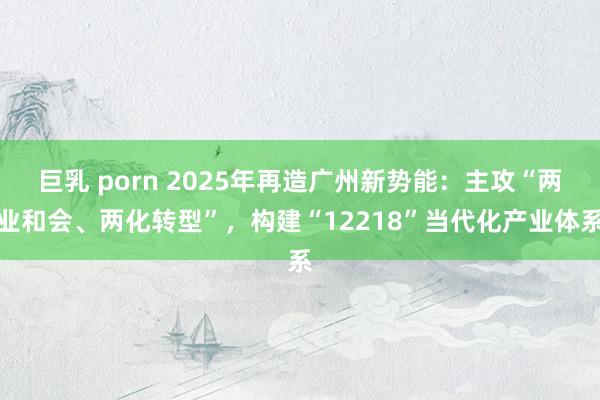 巨乳 porn 2025年再造广州新势能：主攻“两业和会、两化转型”，构建“12218”当代化产业体系