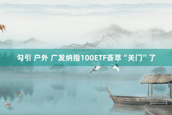 勾引 户外 广发纳指100ETF荟萃“关门”了