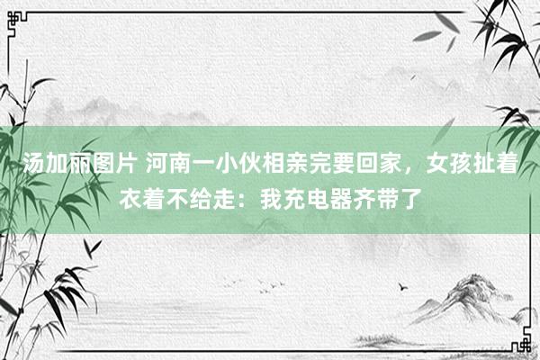 汤加丽图片 河南一小伙相亲完要回家，女孩扯着衣着不给走：我充电器齐带了