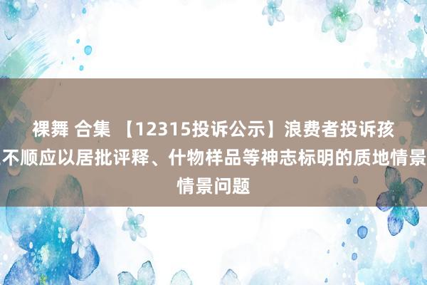 裸舞 合集 【12315投诉公示】浪费者投诉孩子王不顺应以居批评释、什物样品等神志标明的质地情景问题