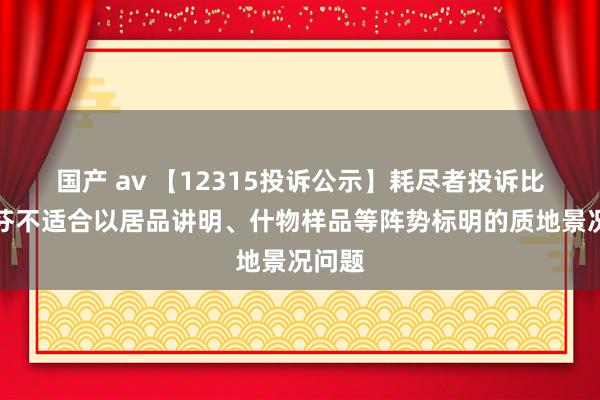 国产 av 【12315投诉公示】耗尽者投诉比音勒芬不适合以居品讲明、什物样品等阵势标明的质地景况问题