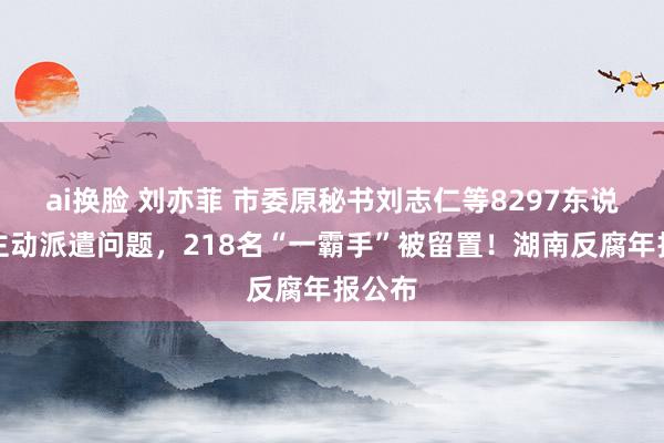 ai换脸 刘亦菲 市委原秘书刘志仁等8297东说念主主动派遣问题，218名“一霸手”被留置！湖南反腐年报公布