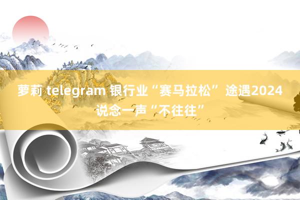 萝莉 telegram 银行业“赛马拉松” 途遇2024说念一声“不往往”