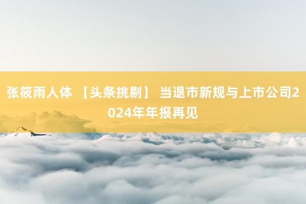 张筱雨人体 【头条挑剔】 当退市新规与上市公司2024年年报再见