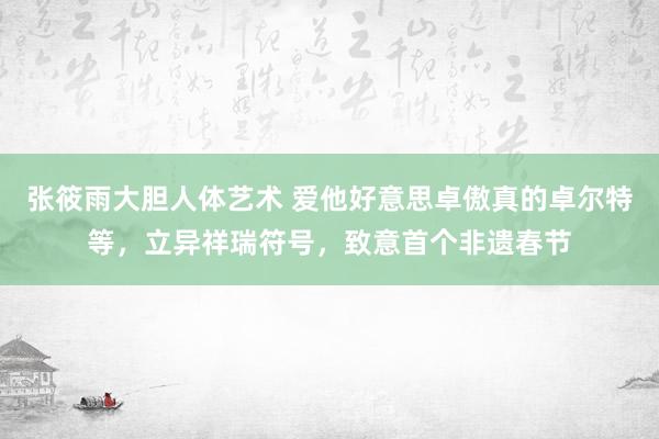 张筱雨大胆人体艺术 爱他好意思卓傲真的卓尔特等，立异祥瑞符号，致意首个非遗春节