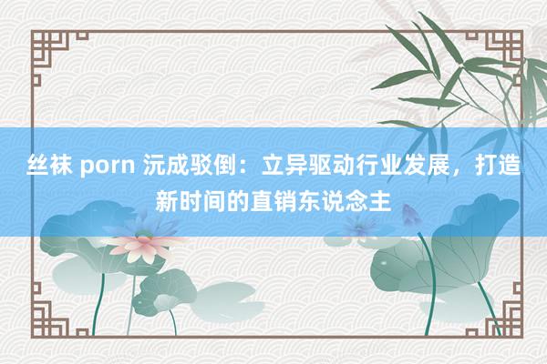 丝袜 porn 沅成驳倒：立异驱动行业发展，打造新时间的直销东说念主