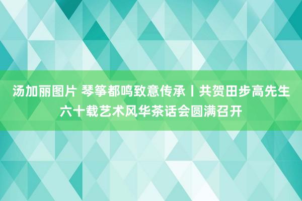 汤加丽图片 琴筝都鸣致意传承丨共贺田步高先生六十载艺术风华茶话会圆满召开